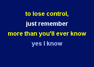 to lose control,
just remember

more than you'll ever know

yes I know