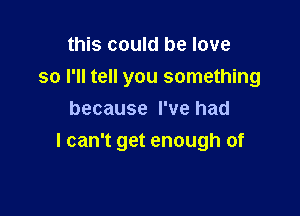 this could be love

so I'll tell you something

because I've had
I can't get enough of