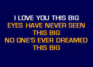 I LOVE YOU THIS BIG
EYES HAVE NEVER SEEN
THIS BIG
NU ONE'S EVER DREAMED
THIS BIG