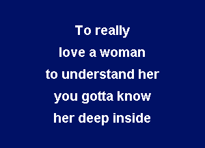 To really
love a woman
to understand her

you gotta know
her deep inside