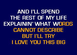 AND I'LL SPEND
THE REST OF MY LIFE
EXPLAININ' WHAT WORDS
CANNOT DESCRIBE
BUT I'LL TRY
I LOVE YOU THIS BIG