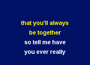 that you'll always

be together
so tell me have
you ever really