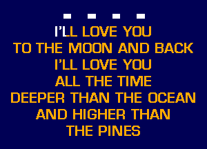 I'LL LOVE YOU
TO THE MOON AND BACK
I'LL LOVE YOU
ALL THE TIME
DEEPER THAN THE OCEAN
AND HIGHER THAN
THE PINES