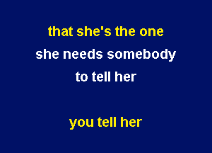 that she's the one
she needs somebody

to tell her

you tell her