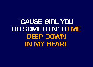 'CAUSE GIRL YOU
DO SOMETHIN' TO ME

DEEP DOWN
IN MY HEART