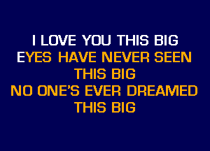 I LOVE YOU THIS BIG
EYES HAVE NEVER SEEN
THIS BIG
NU ONE'S EVER DREAMED
THIS BIG