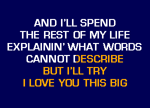 AND I'LL SPEND
THE REST OF MY LIFE
EXPLAININ' WHAT WORDS
CANNOT DESCRIBE
BUT I'LL TRY
I LOVE YOU THIS BIG