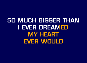 SO MUCH BIGGER THAN
I EVER DREAMED
MY HEART
EVER WOULD