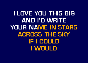 I LOVE YOU THIS BIG
AND I'D WRITE
YOUR NAME IN STARS
ACROSS THE SKY
IF I COULD
I WOULD