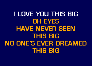 I LOVE YOU THIS BIG
OH EYES
HAVE NEVER SEEN
THIS BIG
NU ONE'S EVER DREAMED
THIS BIG