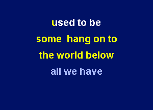 used to be

some hang on to

the world below
all we have