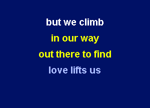 but we climb

in our way

out there to find
love lifts us