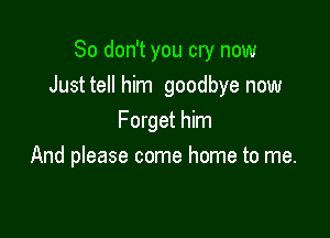 So don't you cry now
Justtell him goodbye now

Forget him
And please come home to me.