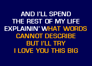 AND I'LL SPEND
THE REST OF MY LIFE
EXPLAININ' WHAT WORDS
CANNOT DESCRIBE
BUT I'LL TRY
I LOVE YOU THIS BIG