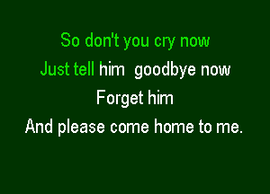 So don't you cry now
Justtell him goodbye now

Forget him
And please come home to me.