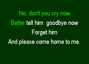 No, don't you cry now
Better tell him goodbye now

Forget him
And please come home to me.