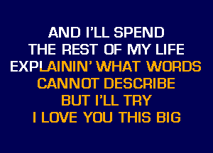 AND I'LL SPEND
THE REST OF MY LIFE
EXPLAININ' WHAT WORDS
CANNOT DESCRIBE
BUT I'LL TRY
I LOVE YOU THIS BIG