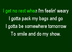 I get no rest when I'm feelin' weary
I gotta pack my bags and go
I gotta be somewhere tomorrow
To smile and do my show.