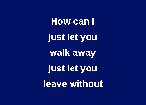 How can I
iust let you
walk away

just let you

leave without