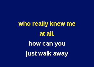 who really knew me
at all.
how can you

just walk away