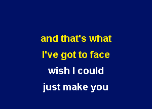 and that's what
I've got to face
wish I could

just make you