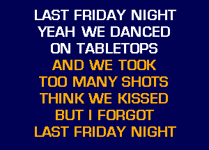 LAST FRIDAY NIGHT
YEAH WE DANCED
0N TABLETOPS
AND WE TOOK
TOO MANY SHOTS
THINK WE KISSED
BUT I FORGOT

LAST FRIDAY NIGHT l