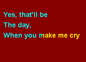 Yes, that'll be
The day,

When you make me cry