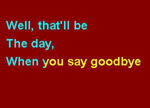 Well, that'll be
The day,

When you say goodbye