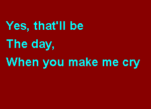 Yes, that'll be
The day,

When you make me cry