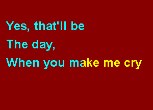 Yes, that'll be
The day,

When you make me cry