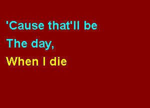 'Cause that'll be
The day,

When I die