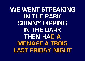 WE WENT STREAKING
IN THE PARK
SKINNY DIPPING
IN THE DARK
THEN HAD A
MENAGE A TROIS
LAST FRIDAY NIGHT