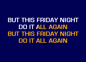 BUT THIS FRIDAY NIGHT
DO IT ALL AGAIN
BUT THIS FRIDAY NIGHT
DO IT ALL AGAIN