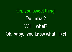 Oh, you sweet thing!
Do I what?

Willl what?
Oh, baby, you know what I like!