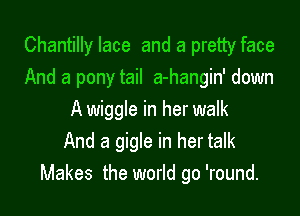 Chantilly lace and a pretty face
And a pony tail a-hangin' down

A wiggle in her walk
And a gigle in her talk
Makes the world go 'round.