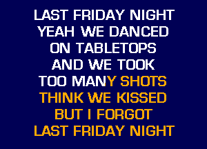 LAST FRIDAY NIGHT
YEAH WE DANCED
0N TABLETOPS
AND WE TOOK
TOO MANY SHOTS
THINK WE KISSED
BUT I FORGOT

LAST FRIDAY NIGHT l