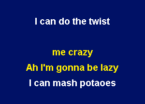 I can do the twist

me crazy

Ah I'm gonna be lazy

I can mash potaoes