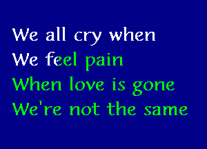 We all cry when
We feel pain

When love is gone
We're not the same