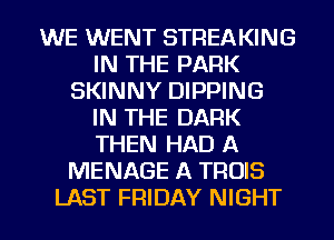 WE WENT STREAKING
IN THE PARK
SKINNY DIPPING
IN THE DARK
THEN HAD A
MENAGE A TROIS
LAST FRIDAY NIGHT