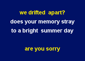 we drifted apart?
does your memory stray

to a bright summer day

are you sorry