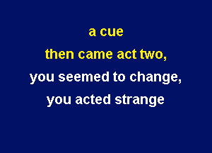 a cue
then came act two,

you seemed to change,
you acted strange