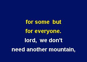 for some but

for everyone.
lord, we don't

need another mountain,