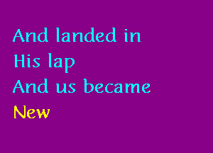 And landed in
His lap

And us became
New