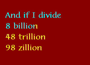 And ifI divide
8 billion

48 trillion
98 Zillion