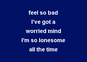 feel so bad

We got a

worried mind
Pm so lonesome
all the time