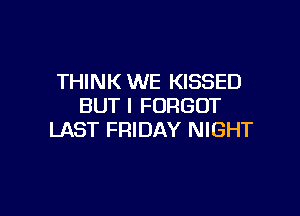 THINK WE KISSED
BUT I FORGOT

LAST FRIDAY NIGHT