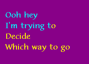 Ooh hey
I'm trying to

Decide
Which way to go