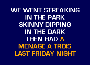 WE WENT STREAKING
IN THE PARK
SKINNY DIPPING
IN THE DARK
THEN HAD A
MENAGE A TROIS
LAST FRIDAY NIGHT