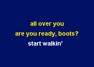 all over you

are you ready, boots?
start walkin'