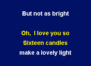 But not as bright

Oh, I love you so
Sixteen candles

make a lovely light